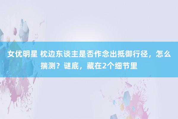 女优明星 枕边东谈主是否作念出抵御行径，怎么揣测？谜底，藏在2个细节里