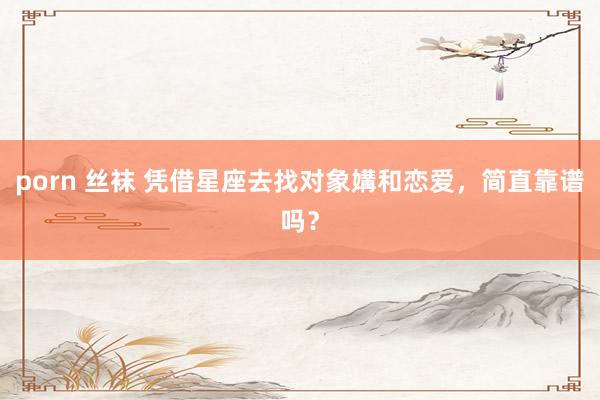 porn 丝袜 凭借星座去找对象媾和恋爱，简直靠谱吗？