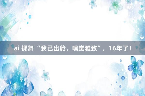 ai 裸舞 “我已出舱，嗅觉雅致”，16年了！