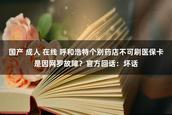 国产 成人 在线 呼和浩特个别药店不可刷医保卡是因网罗故障？官方回话：坏话