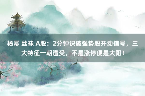 杨幂 丝袜 A股：2分钟识破强势股开动信号，三大特征一朝遭受，不是涨停便是大阳！