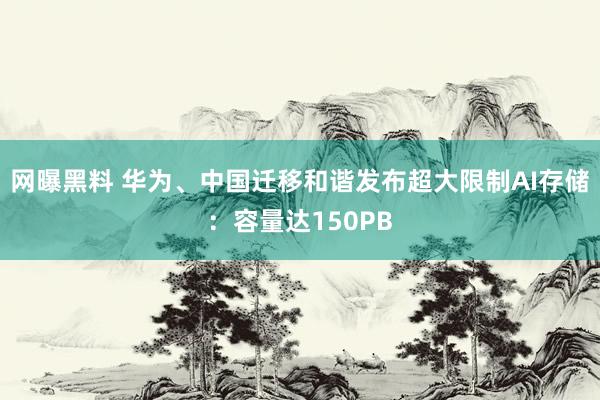 网曝黑料 华为、中国迁移和谐发布超大限制AI存储：容量达150PB