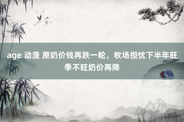 age 动漫 原奶价钱再跌一轮，牧场担忧下半年旺季不旺奶价再降
