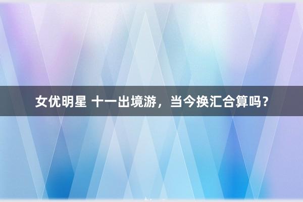 女优明星 十一出境游，当今换汇合算吗？
