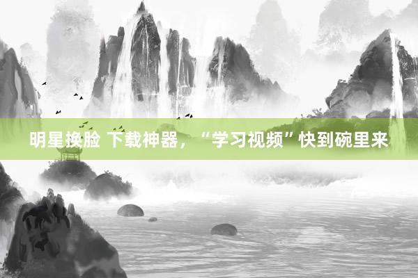 明星换脸 下载神器，“学习视频”快到碗里来