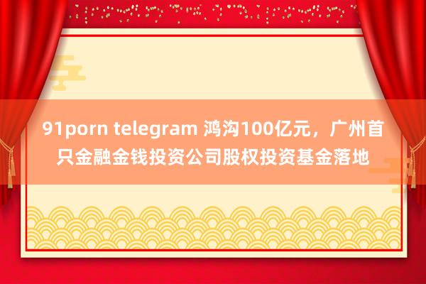 91porn telegram 鸿沟100亿元，广州首只金融金钱投资公司股权投资基金落地