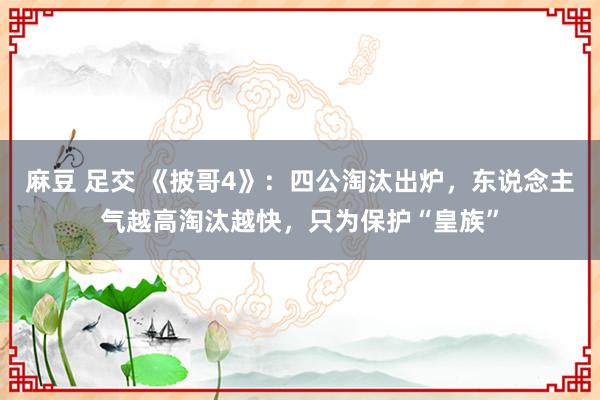 麻豆 足交 《披哥4》：四公淘汰出炉，东说念主气越高淘汰越快，只为保护“皇族”