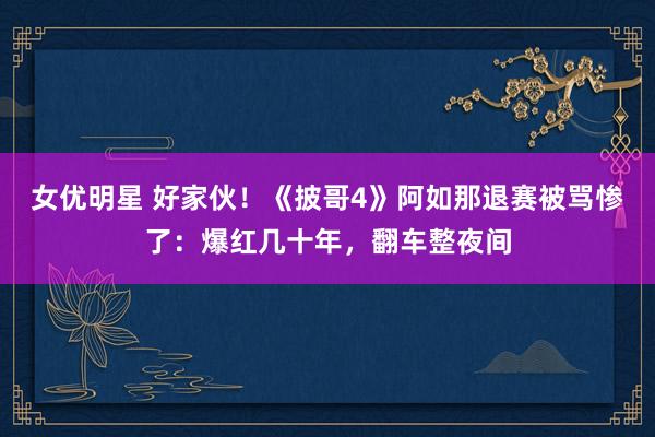 女优明星 好家伙！《披哥4》阿如那退赛被骂惨了：爆红几十年，翻车整夜间