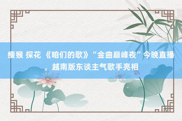 瘦猴 探花 《咱们的歌》“金曲巅峰夜”今晚直播，越南版东谈主气歌手亮相
