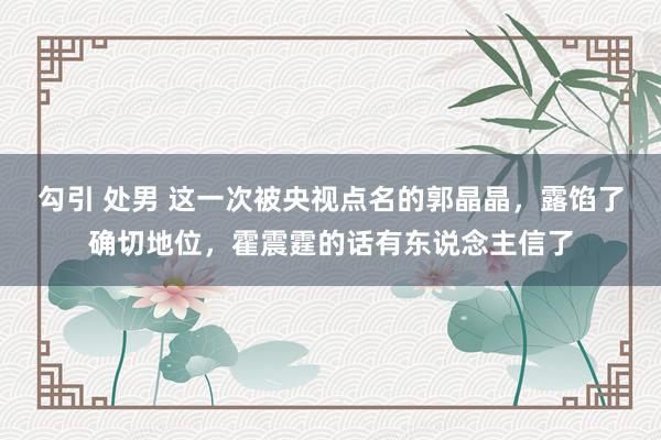 勾引 处男 这一次被央视点名的郭晶晶，露馅了确切地位，霍震霆的话有东说念主信了