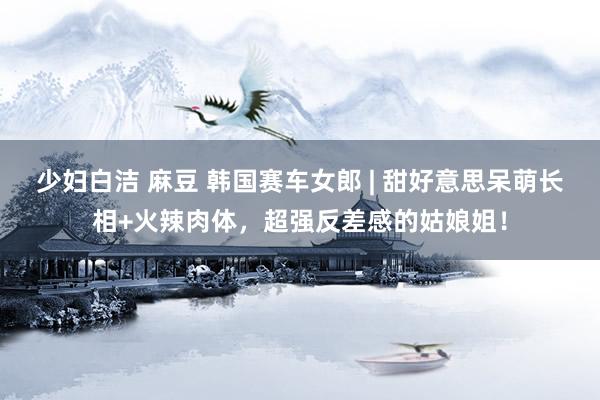 少妇白洁 麻豆 韩国赛车女郎 | 甜好意思呆萌长相+火辣肉体，超强反差感的姑娘姐！