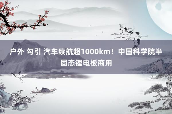户外 勾引 汽车续航超1000km！中国科学院半固态锂电板商用
