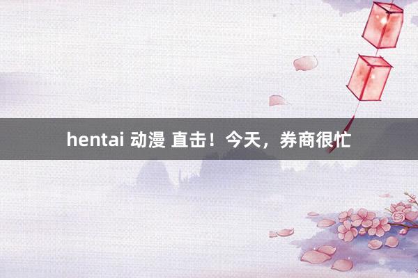 hentai 动漫 直击！今天，券商很忙