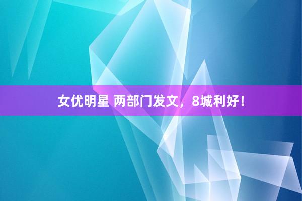 女优明星 两部门发文，8城利好！