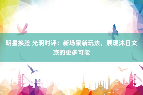 明星换脸 光明时评：新场景新玩法，展现沐日文旅的更多可能