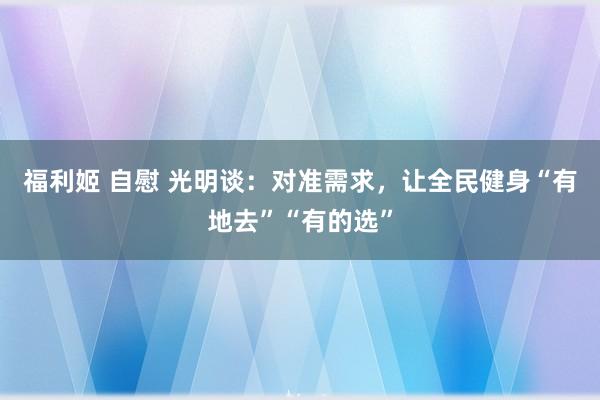 福利姬 自慰 光明谈：对准需求，让全民健身“有地去”“有的选”