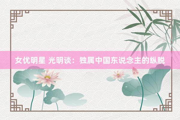 女优明星 光明谈：独属中国东说念主的纵脱