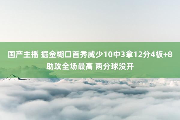 国产主播 掘金糊口首秀威少10中3拿12分4板+8助攻全场最高 两分球没开