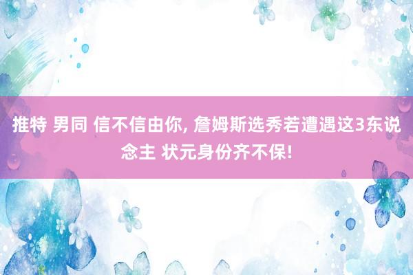 推特 男同 信不信由你， 詹姆斯选秀若遭遇这3东说念主 状元身份齐不保!