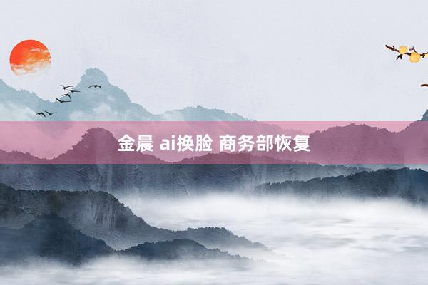 金晨 ai换脸 商务部恢复