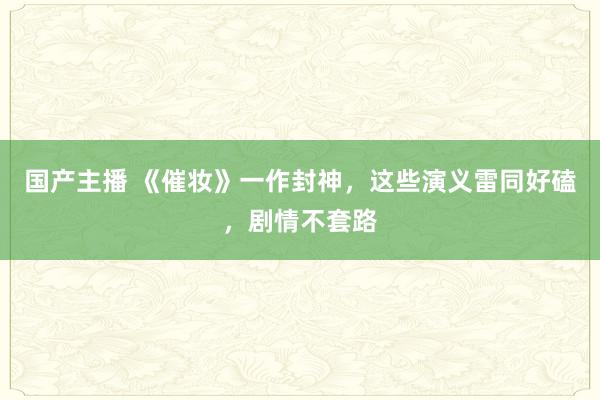 国产主播 《催妆》一作封神，这些演义雷同好磕，剧情不套路