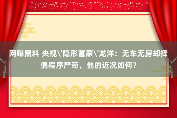 网曝黑料 央视'隐形富豪'龙洋：无车无房却择偶程序严苛，他的近况如何？