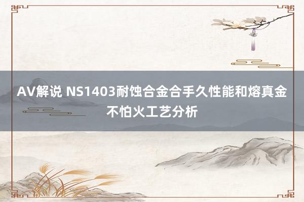 AV解说 NS1403耐蚀合金合手久性能和熔真金不怕火工艺分析