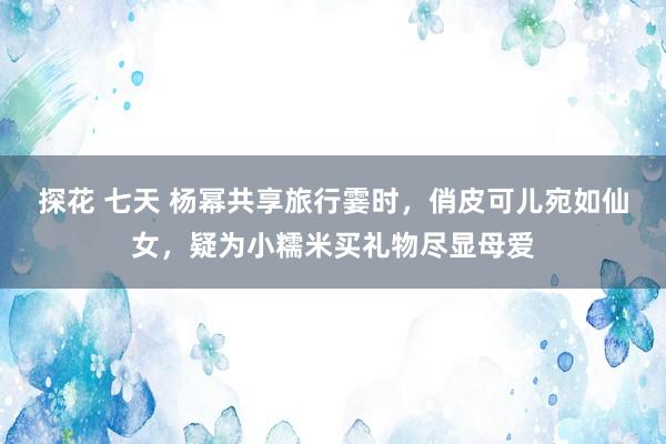 探花 七天 杨幂共享旅行霎时，俏皮可儿宛如仙女，疑为小糯米买礼物尽显母爱