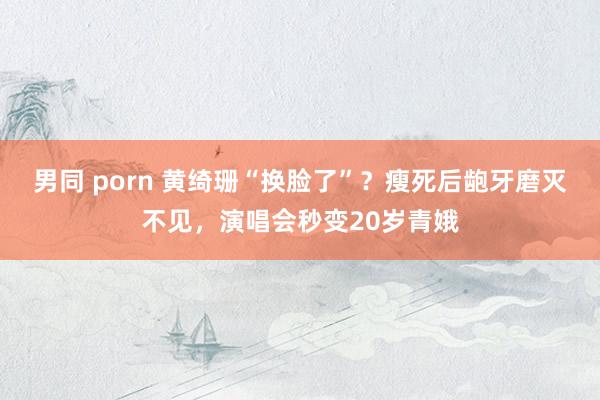 男同 porn 黄绮珊“换脸了”？瘦死后龅牙磨灭不见，演唱会秒变20岁青娥