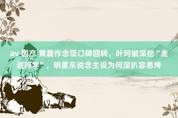 av 国产 黄磊作念饭口碑回转，叶珂被深挖“走进珂学”，明星东说念主设为何深扒容易垮