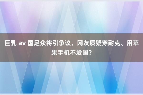 巨乳 av 国足众将引争议，网友质疑穿耐克、用苹果手机不爱国？