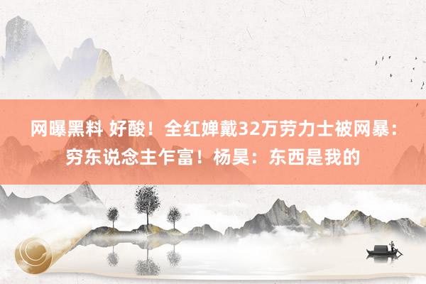 网曝黑料 好酸！全红婵戴32万劳力士被网暴：穷东说念主乍富！杨昊：东西是我的