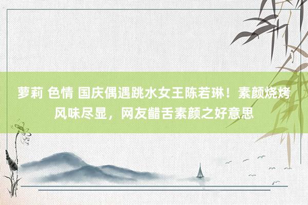 萝莉 色情 国庆偶遇跳水女王陈若琳！素颜烧烤风味尽显，网友齰舌素颜之好意思