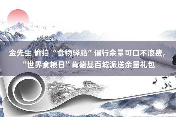金先生 偷拍 “食物驿站”倡行余量可口不浪费， “世界食粮日”肯德基百城派送余量礼包