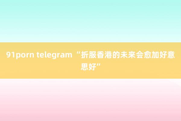 91porn telegram “折服香港的未来会愈加好意思好”