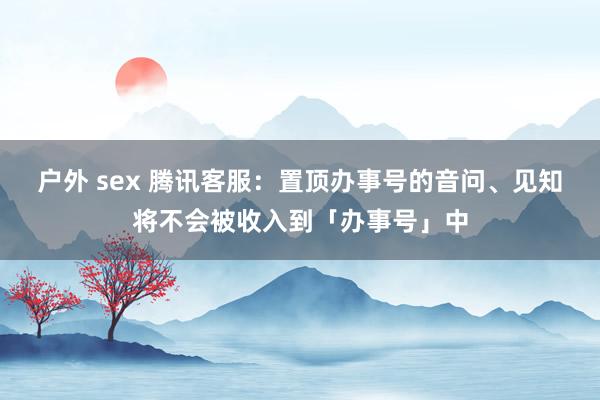 户外 sex 腾讯客服：置顶办事号的音问、见知将不会被收入到「办事号」中