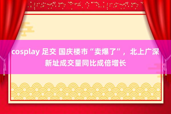 cosplay 足交 国庆楼市“卖爆了”，北上广深新址成交量同比成倍增长
