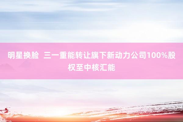 明星换脸  三一重能转让旗下新动力公司100%股权至中核汇能