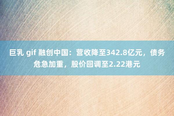巨乳 gif 融创中国：营收降至342.8亿元，债务危急加重，股价回调至2.22港元