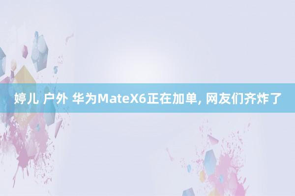 婷儿 户外 华为MateX6正在加单， 网友们齐炸了