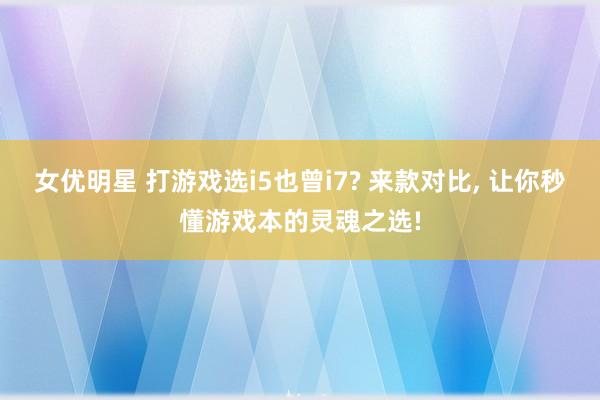 女优明星 打游戏选i5也曾i7? 来款对比， 让你秒懂游戏本的灵魂之选!