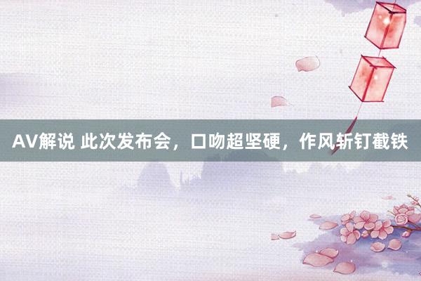 AV解说 此次发布会，口吻超坚硬，作风斩钉截铁