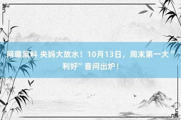 网曝黑料 央妈大放水！10月13日，周末第一大“利好”音问出炉！