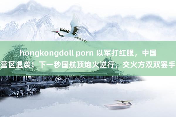 hongkongdoll porn 以军打红眼，中国营区遇袭！下一秒国航顶炮火逆行，交火方双双罢手