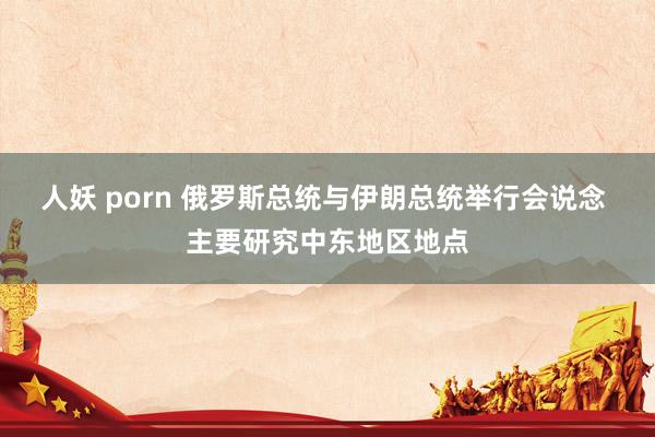 人妖 porn 俄罗斯总统与伊朗总统举行会说念 主要研究中东地区地点