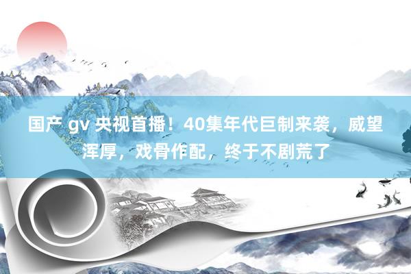 国产 gv 央视首播！40集年代巨制来袭，威望浑厚，戏骨作配，终于不剧荒了