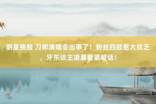 明星换脸 刀郎演唱会出事了！粉丝四肢惹大贫乏，牙东谈主凌晨要紧喊话！
