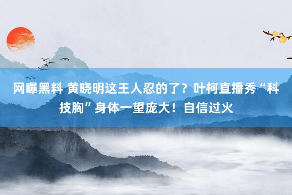网曝黑料 黄晓明这王人忍的了？叶柯直播秀“科技胸”身体一望庞大！自信过火