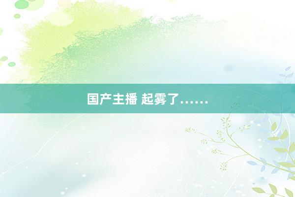 国产主播 起雾了……