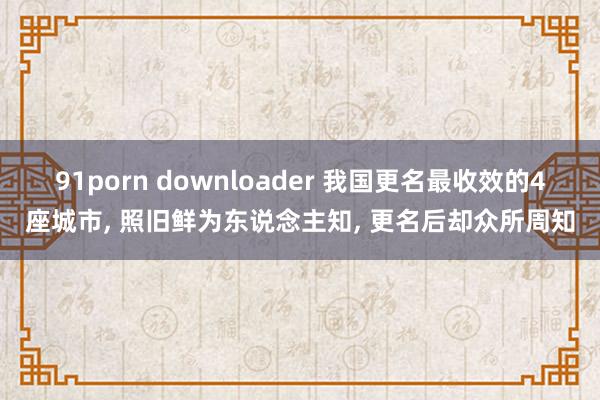 91porn downloader 我国更名最收效的4座城市， 照旧鲜为东说念主知， 更名后却众所周知
